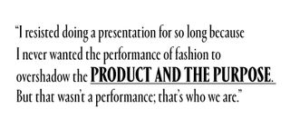I resisted doing a presentation for so long because I never wanted the performance of fashion to overshadow the product and the purpose. But that wasn't a performance; that's who we are.
