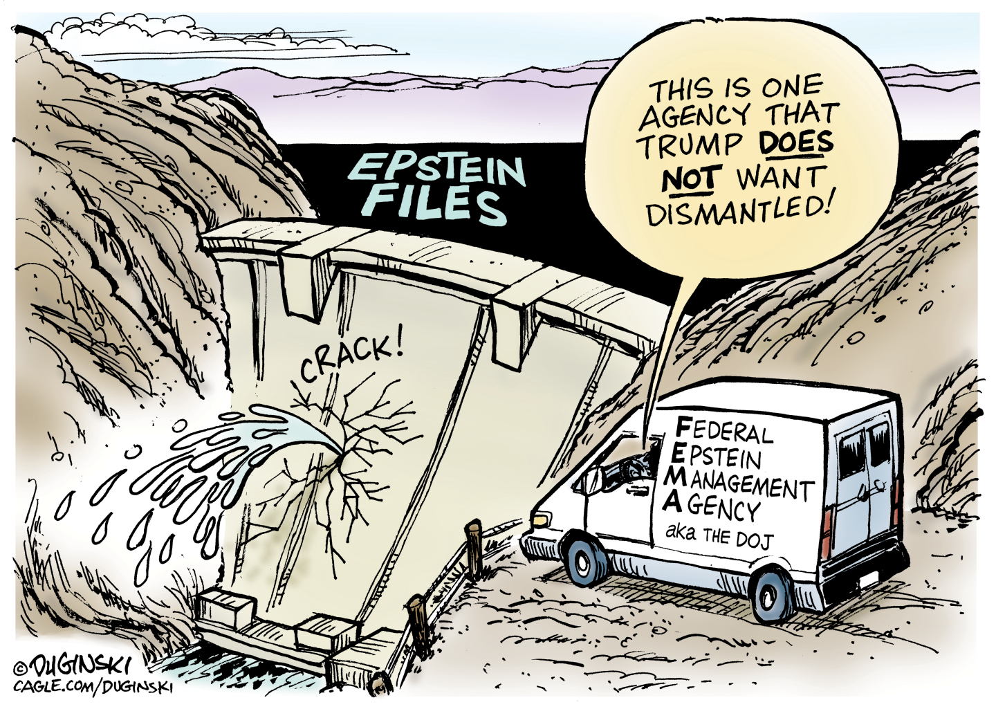 The main image of this cartoon is a dam that sits between two large hills that begins to crack and leak under the weight of a body of water called the Epstein Files. A truck is parked nearby. The words on the side of the truck are &amp;ldquo;Federal Epstein Management Agency, aka the DOJ.&amp;rdquo; A voice from the driver&amp;rsquo;s side in the truck says, &amp;ldquo;This is the one agency that Trump DOES NOT want dismantled!&amp;rdquo;