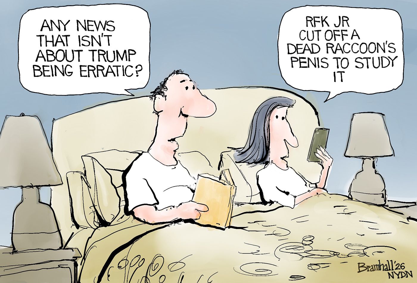 
                                A man and a woman are reading in bed. The man has a book and the woman looks at her phone. The man asks, “Any news that isn’t about Trump being erratic?” The woman responds, “RFK Jr. cut off a dead raccoon’s penis to study it.”
                            