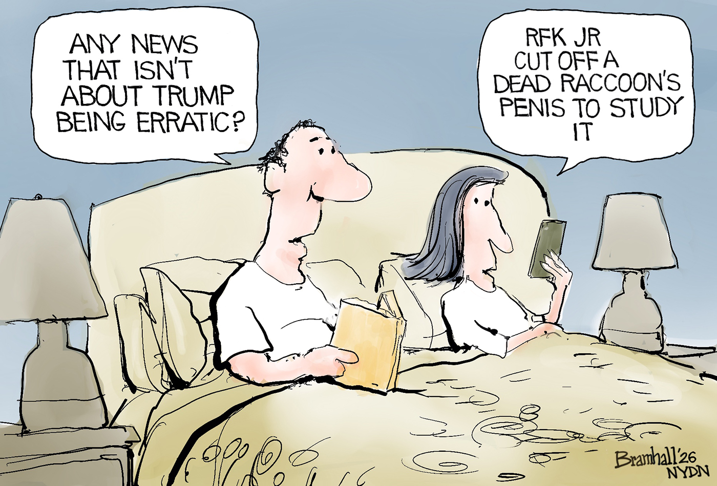 A man and a woman are reading in bed. The man has a book and the woman looks at her phone. The man asks, &amp;ldquo;Any news that isn&amp;rsquo;t about Trump being erratic?&amp;rdquo; The woman responds, &amp;ldquo;RFK Jr. cut off a dead raccoon&amp;rsquo;s penis to study it.&amp;rdquo;