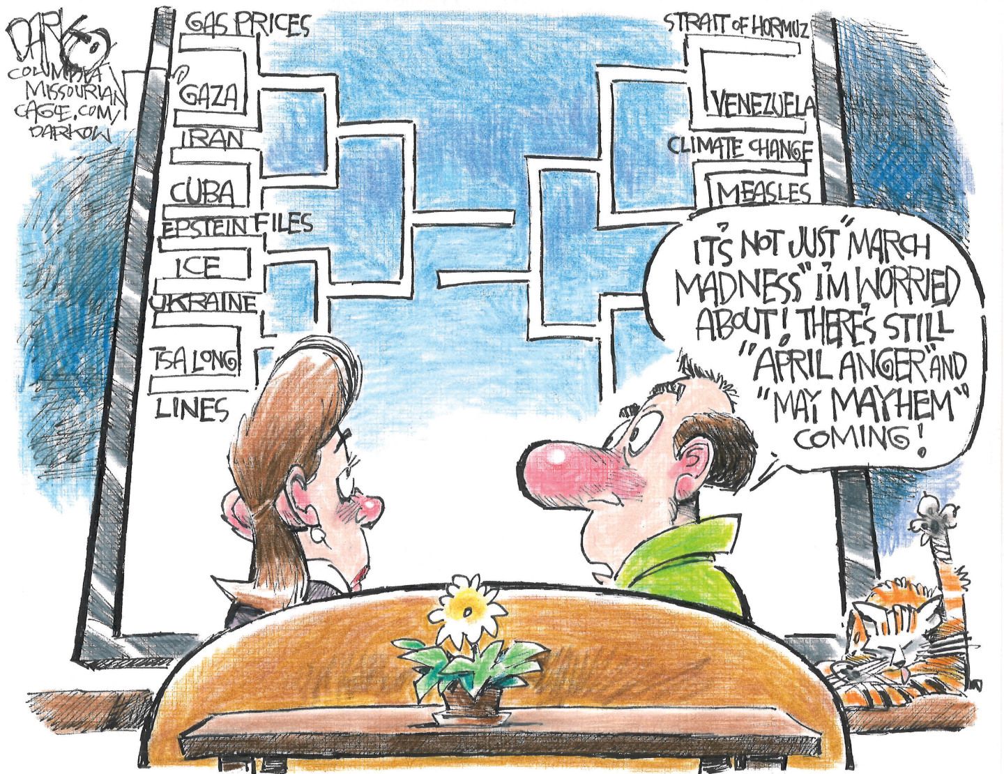 
                                A man and woman sit on a couch watching a large television on which there is a March Madness-style bracket. Instead of basketball teams this bracket has Gas Prices, Gaza, Iran, Cuba, Epstein Files, ICE, Ukraine, TSA Long Lines, Strait of Hormuz, Venezuela, Climate Change and Measles. The man says, “It’s not just ‘March Madness’ I’m worried about! There’s still ‘April Anger’ and ‘May Mayhem’ coming!”
                            