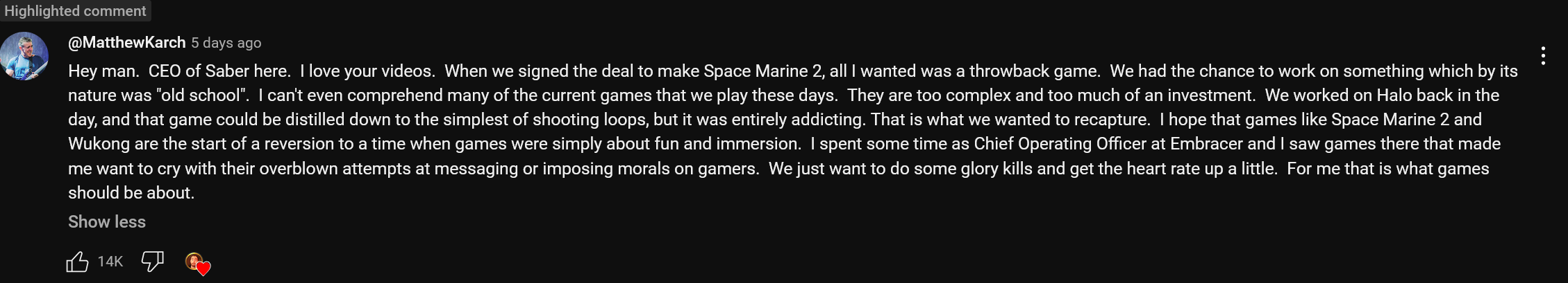 Hey man. CEO of Saber here. I love your videos. When we signed the deal to make Space Marine 2, all I wanted was a throwback game. We had the chance to work on something which by its nature was "old school". I can't even comprehend many of the current games that we play these days. They are too complex and too much of an investment. We worked on Halo back in the day, and that game could be distilled down to the simplest of shooting loops, but it was entirely addicting. That is what we wanted to recapture. I hope that games like Space Marine 2 and Wukong are the start of a reversion to a time when games were simply about fun and immersion. I spent some time as Chief Operating Officer at Embracer and I saw games there that made me want to cry with their overblown attempts at messaging or imposing morals on gamers. We just want to do some glory kills and get the heart rate up a little. For me that is what games should be about.