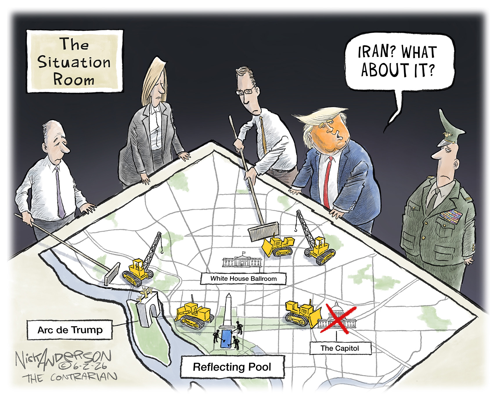 Donald Trump looks at a map on a table in this cartoon, titled &amp;ldquo;The Situation Room.&amp;rdquo; A group of advisors, including a man in military uniform, pushes things around on the map as if it shows a grand war plan. Instead, the map shows Washington DC and different Trump projects, including the Arc de Trump, the reflecting pool, the White House Ballroom, and an x-ed out Capitol Building. Trump says to the military man, &amp;ldquo;Iran, what about it?&amp;rdquo;