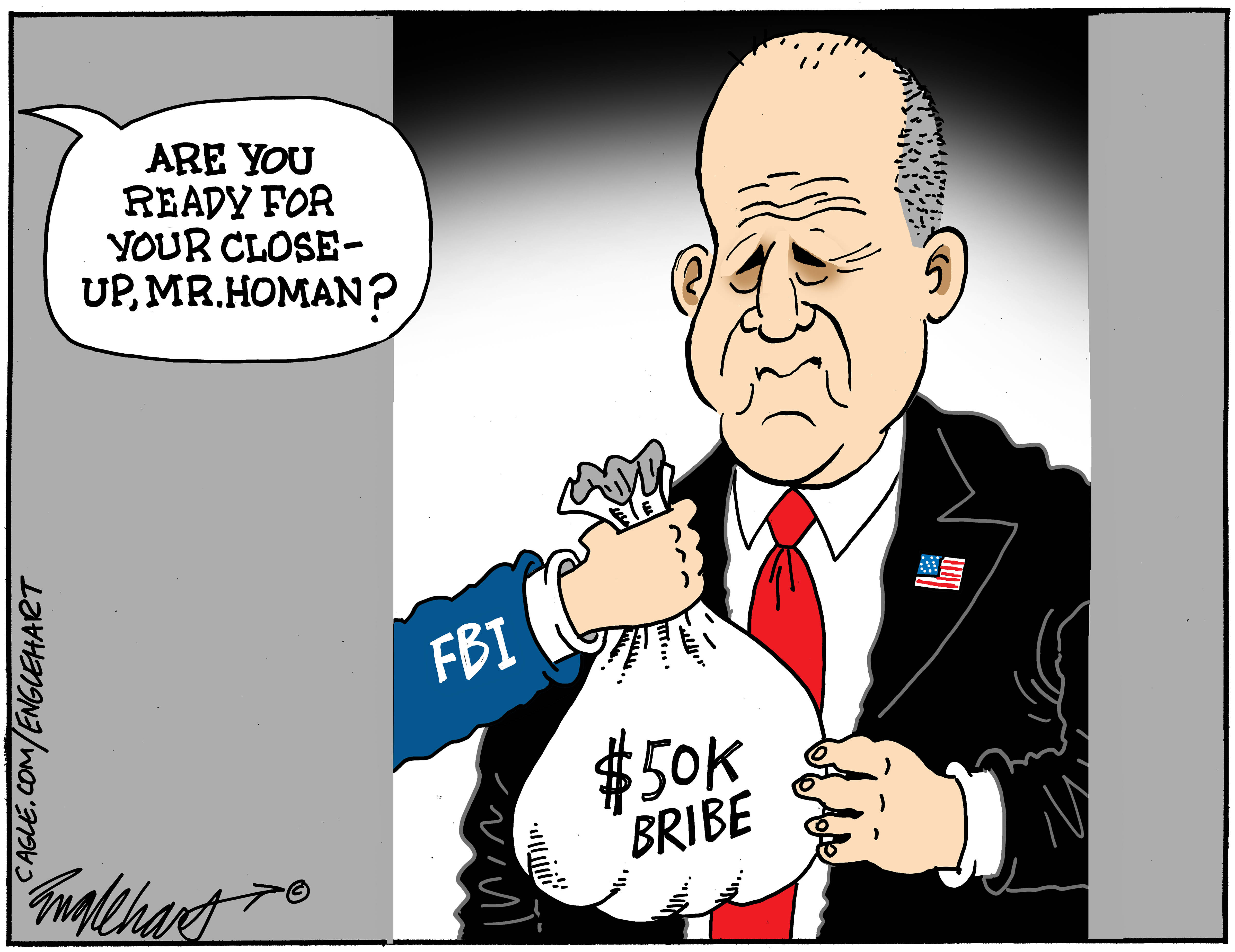 This cartoon depicts Tom Homan accepting a bag labeled &amp;ldquo;$50K Bribe&amp;rdquo; from an arm labeled &amp;ldquo;FBI&amp;rdquo; A voice says, &amp;ldquo;Are you ready for your close-up, Mr. Homan?&amp;rdquo;