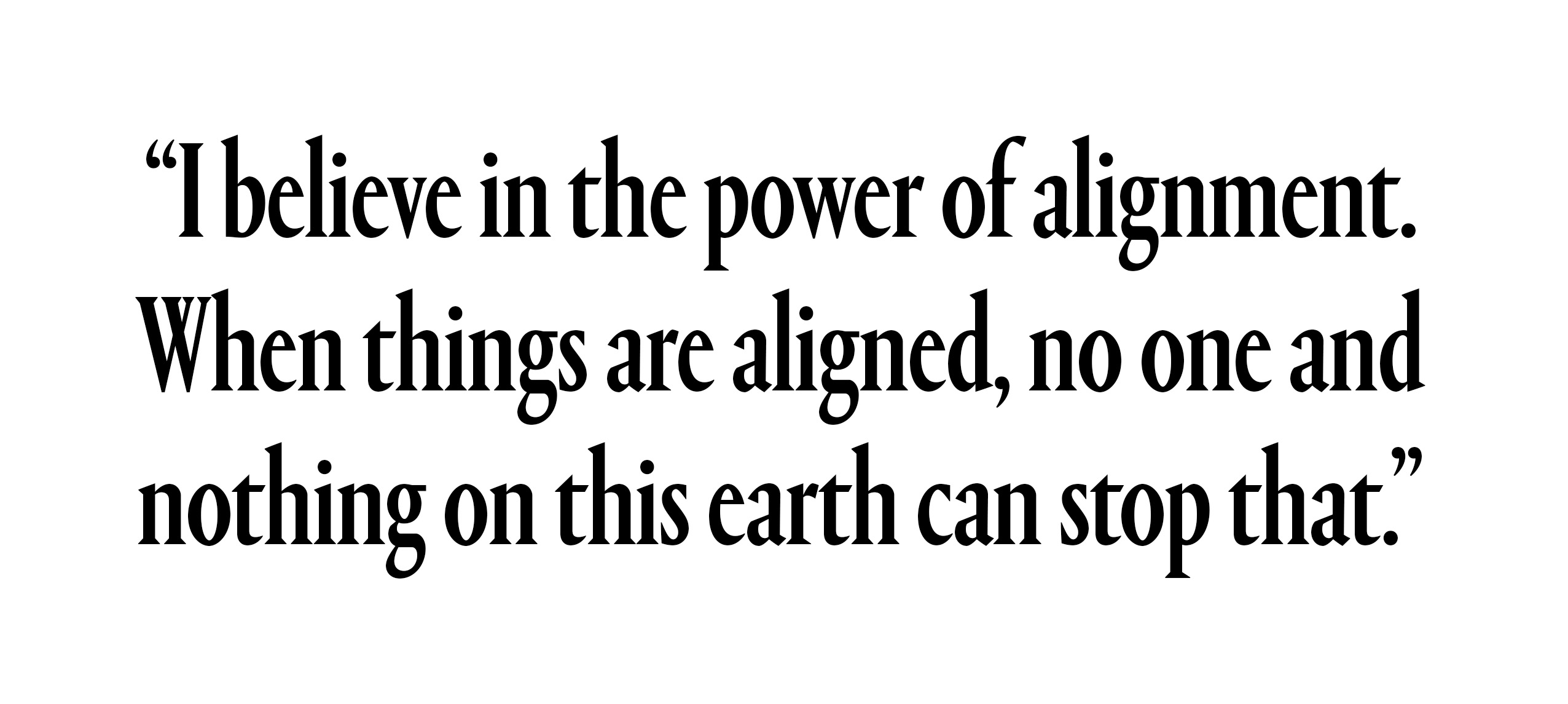 I believe in the power of alignment. When things are aligned, no one and nothing on this earth can stop that.