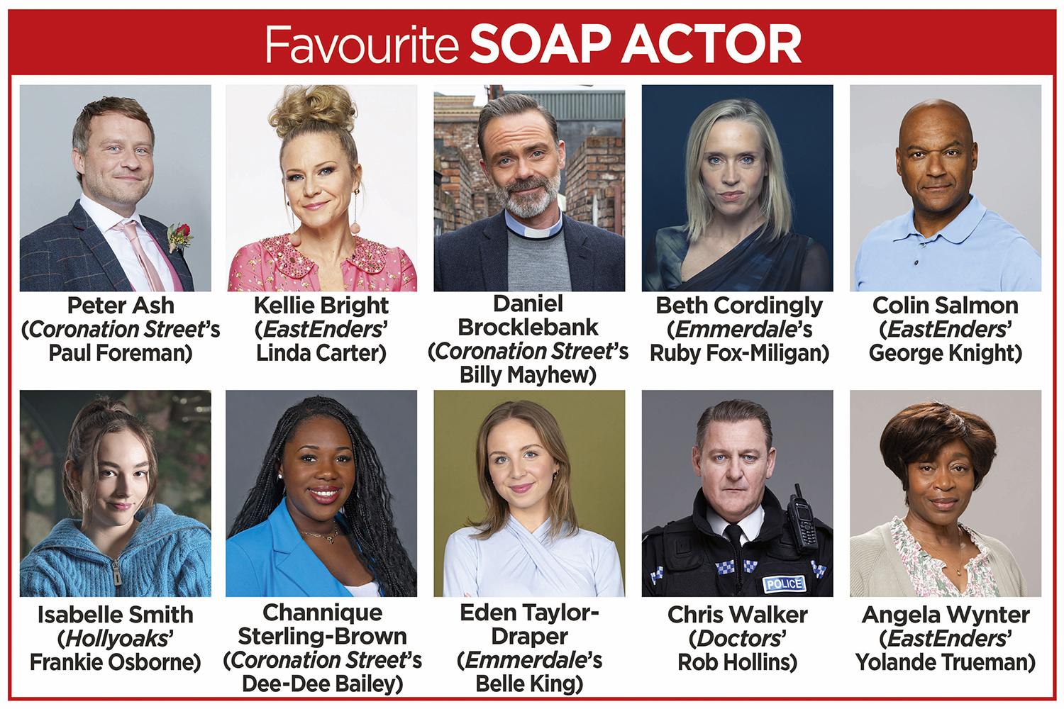 A grid of the nominees for Favourite Soap Actor in the TV Times Awards 2024: Peter Ash (Coronation Street’s Paul Foreman), Kellie Bright (EastEnders’ Linda Carter), Daniel Brocklebank (Coronation Street’s Billy Mayhew), Beth Cordingly (Emmerdale’s Ruby Fox-Miligan), Colin Salmon (EastEnders’ George Knight), Isabelle Smith (Hollyoaks’ Frankie Osborne), Channique Sterling-Brown (Coronation Street’s Dee-Dee Bailey), Eden Taylor-Draper (Emmerdale’s Belle King), Chris Walker (Doctors’ Rob Hollins) and Angela Wynter (EastEnders’ Yolande Trueman).