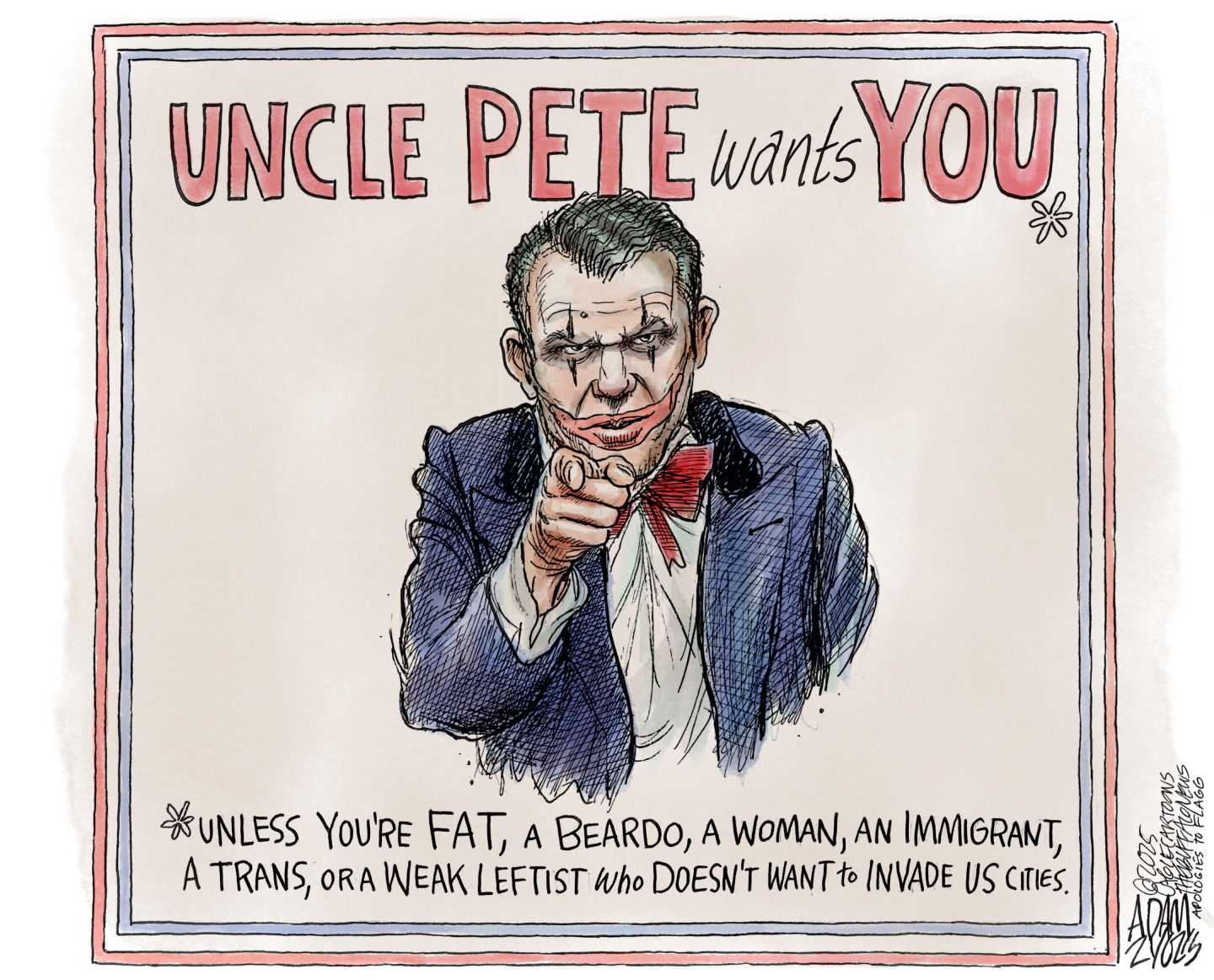 This political cartoon is a take off on the &amp;ldquo;Uncle Sam wants you&amp;rdquo; posters from the past. This version is called &amp;ldquo;Uncle Pete wants You*&amp;rdquo; and depicts Defense Secretary and former Fox News weekend co-host Pete Hegseth with clown makeup on. The bottom of the poster reads, &amp;ldquo;*Unless you&amp;rsquo;re fat, a beardo, a woman, an immigrant, a trans, or a weak leftist who doesn&amp;rsquo;t want to invade US cities.&amp;rdquo;