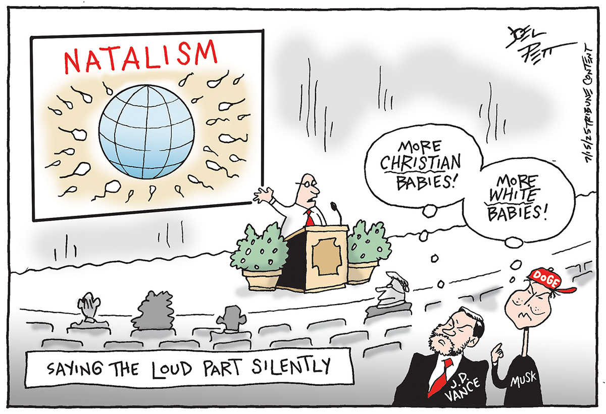 This cartoon is titled “Saying the Loud Part Silently.” JD Vance and Elon Musk are watching a man speak at a conference. A large screen behind the man is labeled “NATALISM” and shows a bunch of sperm swimming toward a model of Earth. Vance and Musk think to themselves, “More Christian Babies! More White Babies!”