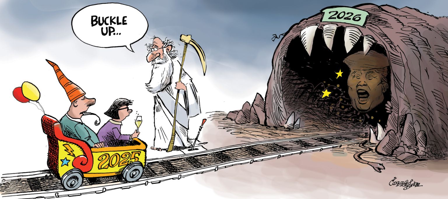 
                                A man and a woman are in two-person cart on a railroad track. The cart is labeled "2025". The woman is in front and holds a glass of champagne. The man wears a pointed party hat and has a streamer in his mouth. He looks tired, like the party is over. Father New Year stands next to the track and sells, "Buckle up." The track leads into a cave labeled "2026". The entrance to the cave is ringed by sharp teeth and Donald Trump's face can be seen inside, his mouth open as if he is talking. 
                            