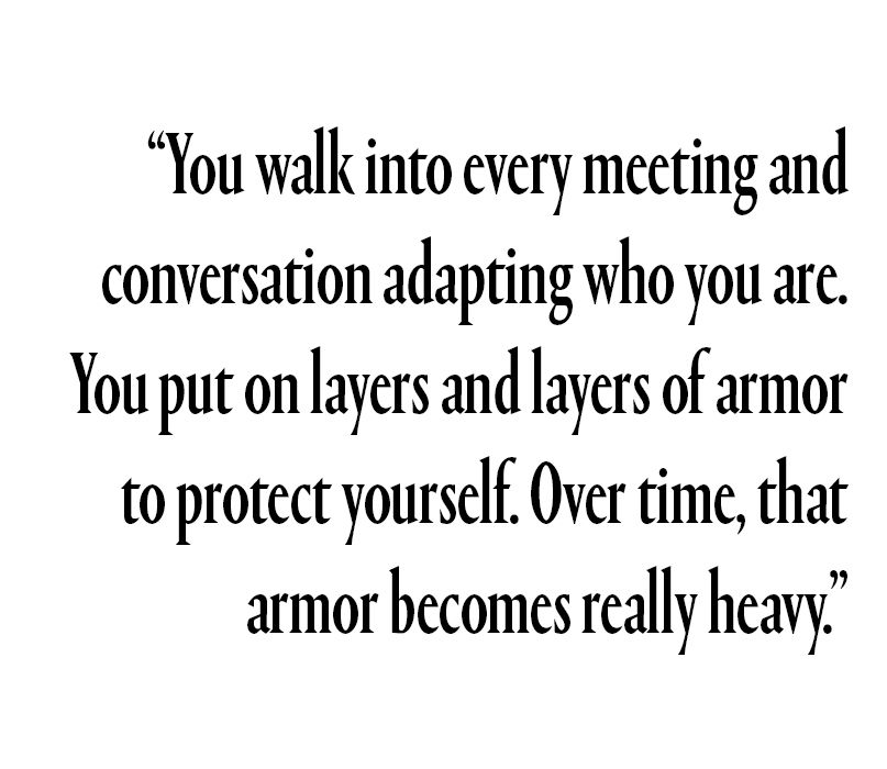 "You walk into every meeting and conversation adapting who you are. You put on layers and layers of armor to protect yourself. Over time, that armor becomes really heavy."