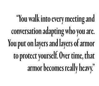 "You walk into every meeting and conversation adapting who you are. You put on layers and layers of armor to protect yourself. Over time, that armor becomes really heavy."