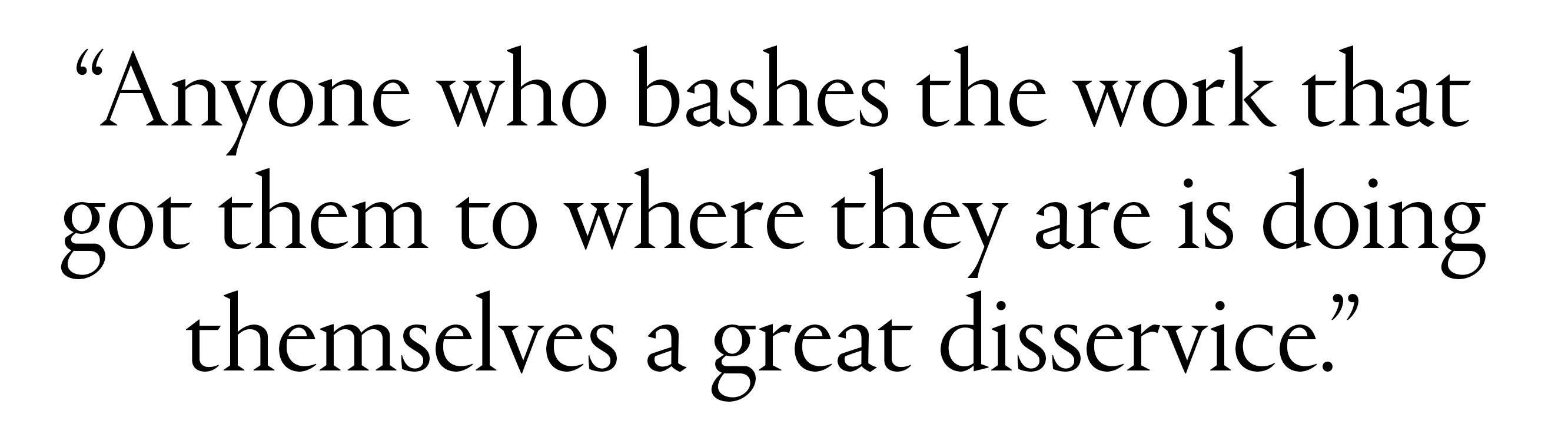 &quot;Anyone who bashes the work that got them to where they are is doing themselves a great disservice.&quot;