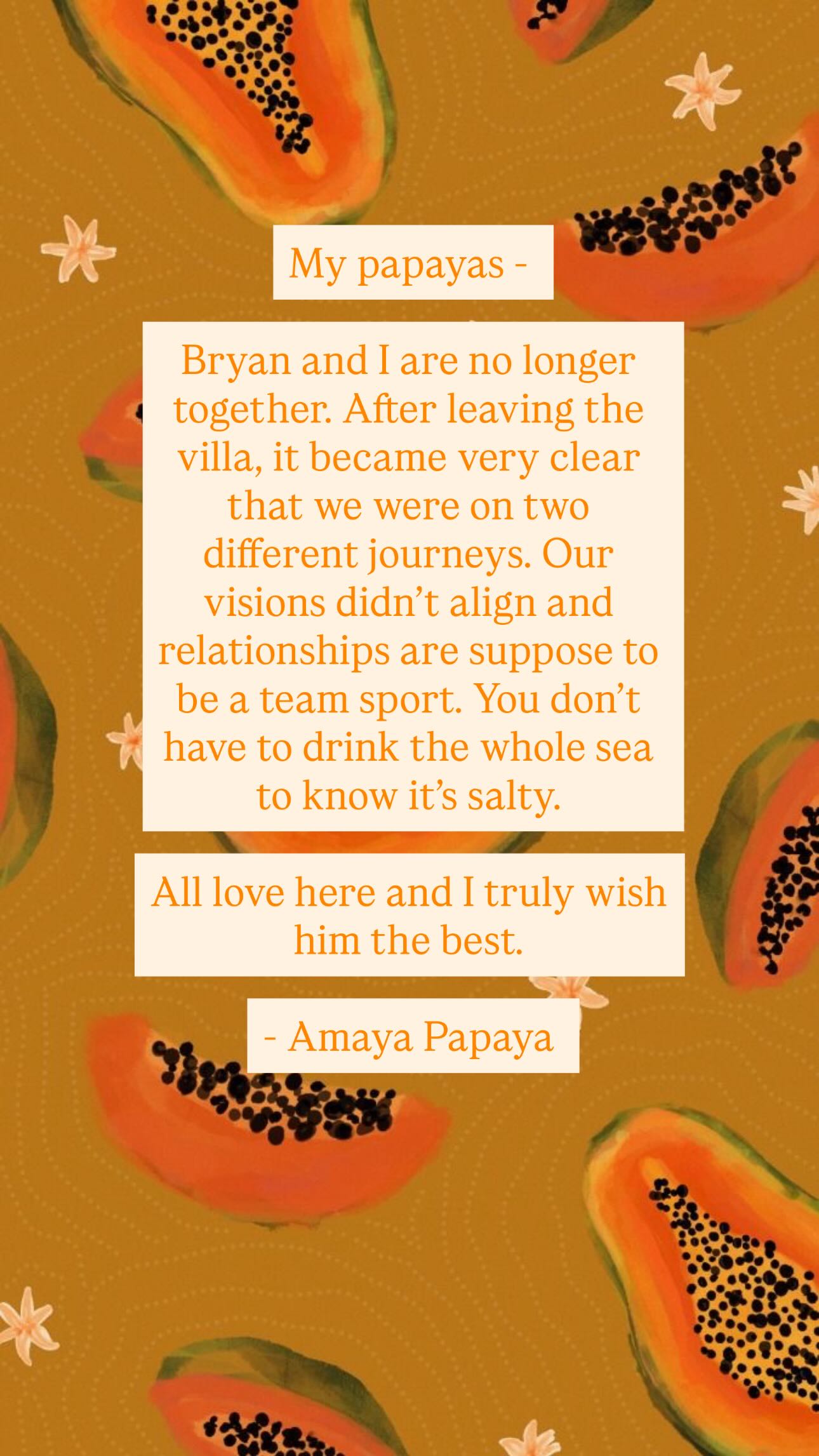A graphic with a papaya background, reading, &amp;quot;My papayas, Bryan and I are no longer together. After leaving the villa, it became very clear that we were on two different journeys. Our visions didn&#039;t align and relationships are supposed to be a team sport. You don&#039;t have to drink the whole sea to know that it&#039;s salty. All love here and I truly wish him the best, Amaya Papaya.&amp;quot;