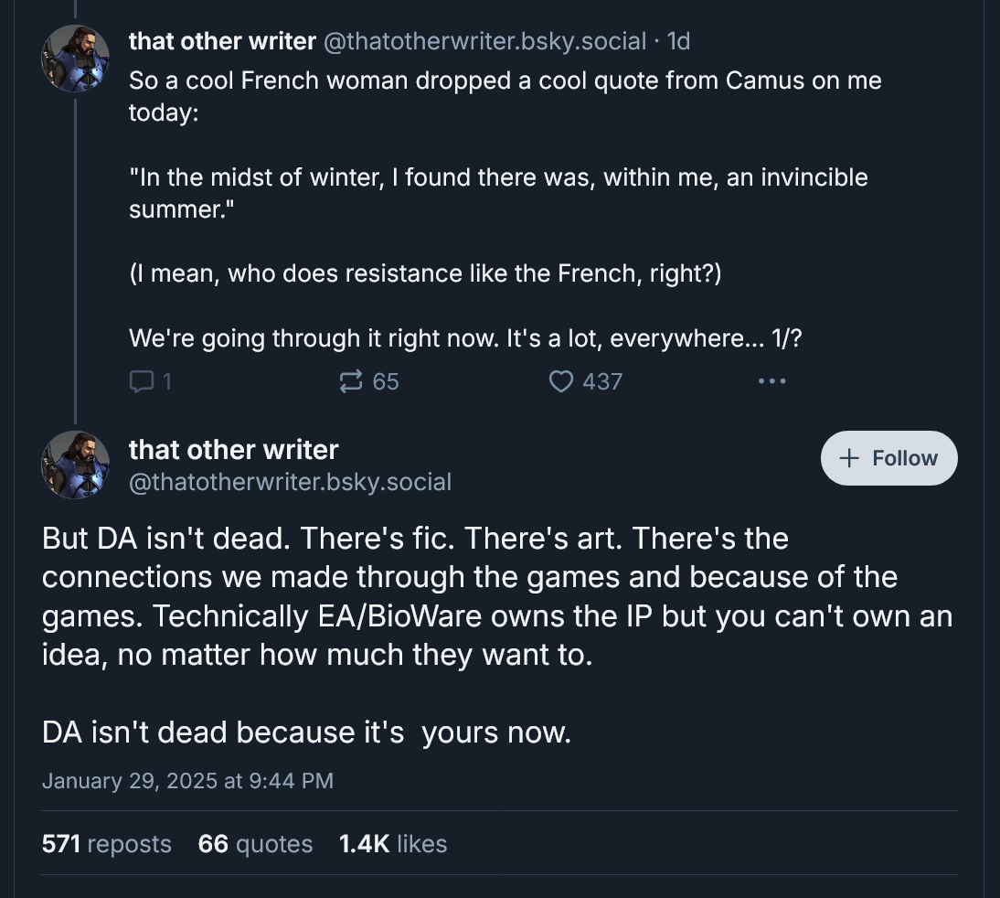 So a cool French woman dropped a cool quote from Camus on me today: 'In the midst of winter, I found there was, within me, an invincible summer. (I mean, who does resistance like the French, right?) We're going through it right now. It's a lot, everywhere. But DA isn't dead. There's fic. There's art. There's the connections we made through the games and because of the games. Technically EA/BioWare owns the IP but you can't own an idea, no matter how much they want to. DA isn't dead because it's yours now.