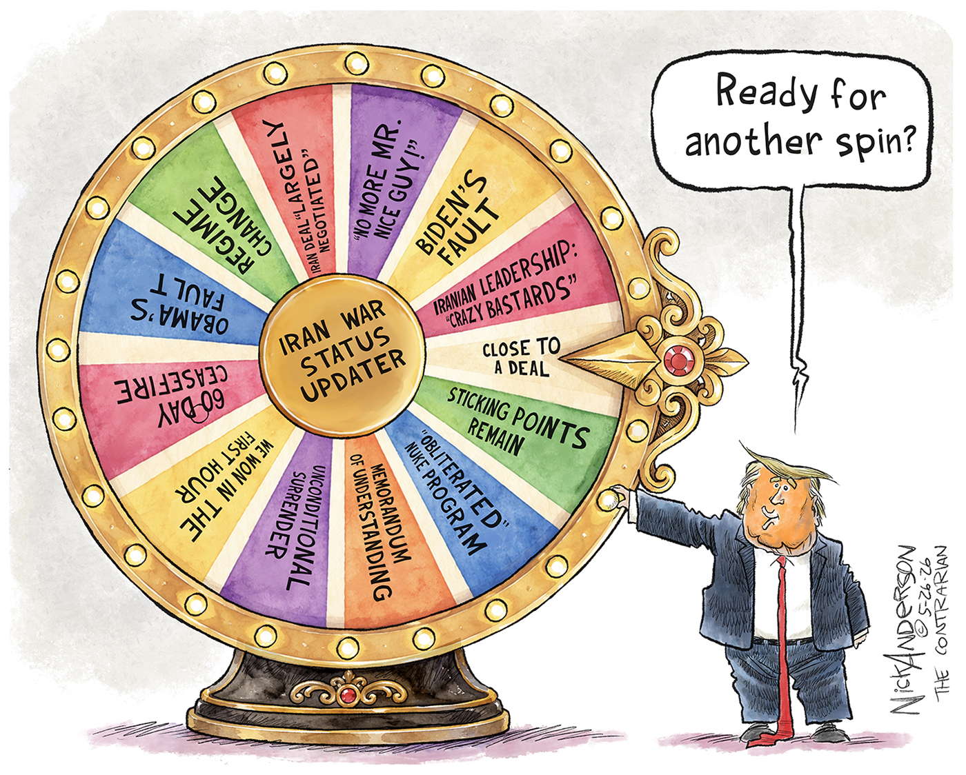 Donald Trump asks &amp;ldquo;Ready for another spin?&amp;rdquo; as he stands with his hand on a wheel of fortune-style spinning wheel labeled &amp;ldquo;Iran War Status Updater&amp;rdquo;. The many options the wheel might land on are, &amp;ldquo;Close to a deal. Iranian leadership: &amp;lsquo;Crazy Bastards&amp;rsquo;. Biden&amp;rsquo;s Fault. No more Mr. Nice guy! Iran deal largely negotiated. Regime change. Obama&amp;rsquo;s fault. 60-day ceasefire. We won in the first hour. Unconditional surrender. Memorandum of understanding. Obliterated nuke program. Sticking points remain.&amp;rdquo;