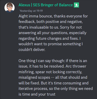 A discord message that reads: "Aight imma bounce, thanks everyone for feedback, both positive and negative, that's invaluaable to us. Sorry for not answering all your questions, especially regarding future changes and fixes. I wouldn't want to promise something I couldn't deliver. One thing I can say though: if there is an issue, it has to be resolved. Arc thrower misfiring, spear not locking correctly, misaligned scopes -- all that should and will be fixed. But it's time consuming and iterative process, so the only thing we need is time and your trust."