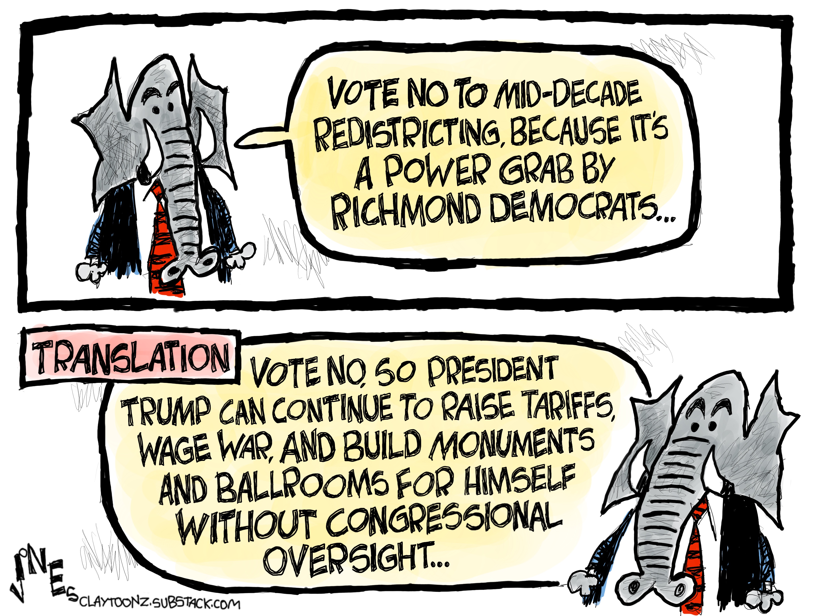 This two-panel political cartoon features a Republican elephant in a suit. In the first panel, the elephant urges, &amp;quot;VOTE NO TO MID-DECADE REDISTRICTING, BECAUSE IT'S A POWER GRAB BY RICHMOND DEMOCRATS...&amp;quot; The second panel offers a &amp;quot;TRANSLATION&amp;quot; where the elephant says to &amp;quot;VOTE NO, SO PRESIDENT TRUMP CAN CONTINUE TO RAISE TARIFFS, WAGE WAR, AND BUILD MONUMENTS AND BALLROOMS FOR HIMSELF WITHOUT CONGRESSIONAL OVERSIGHT...&amp;quot;