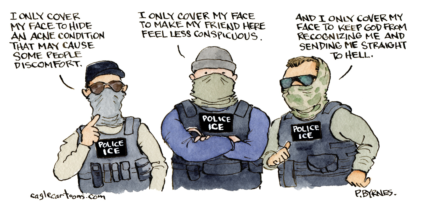 This editorial cartoon pictures three masked men in tactical gear labeled “POLICE ICE” The first man says, “I only cover my face to hide an acne condition that may cause some people discomfort.” The second says, “I only cover my face to make my friends here feel less conspicuous.” The third says, “And I only cover my face to keep God from recognizing me and sending me straight to hell.”