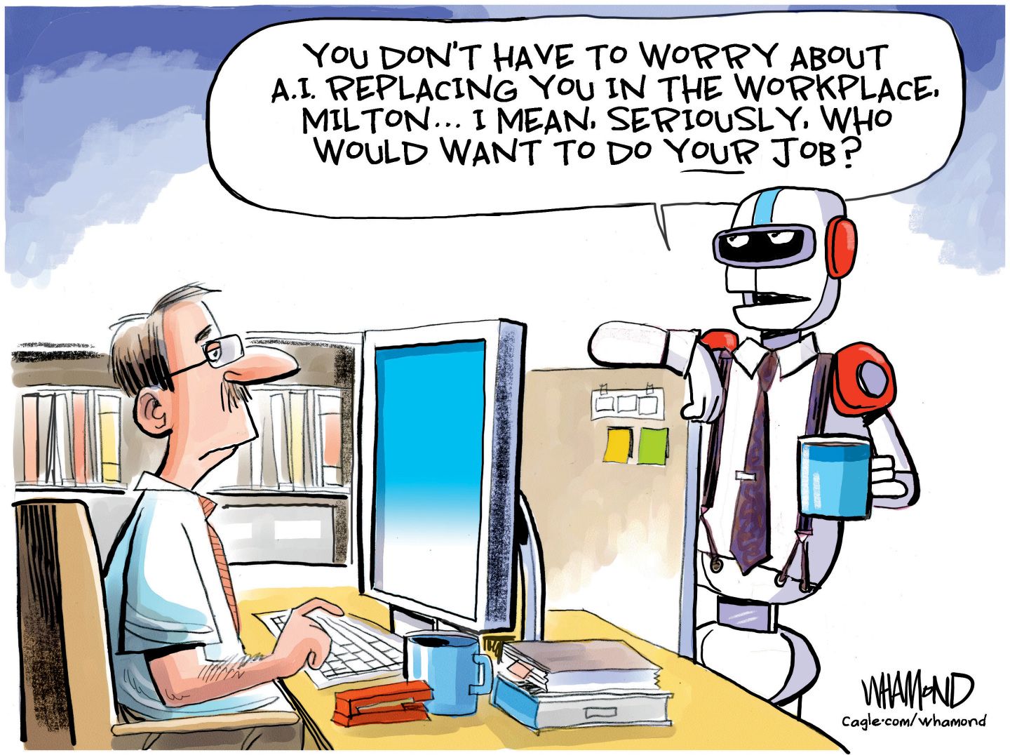 
                                A robot with a coffee cup and a tie speaks to a man working a desk job in a cubicle, much like a scene from the movie “Office Space”. The robot says, “You don’t have to worry about A.I. replacing you in the workplace, Milton…I mean, seriously, who would want to do your job?”
                            