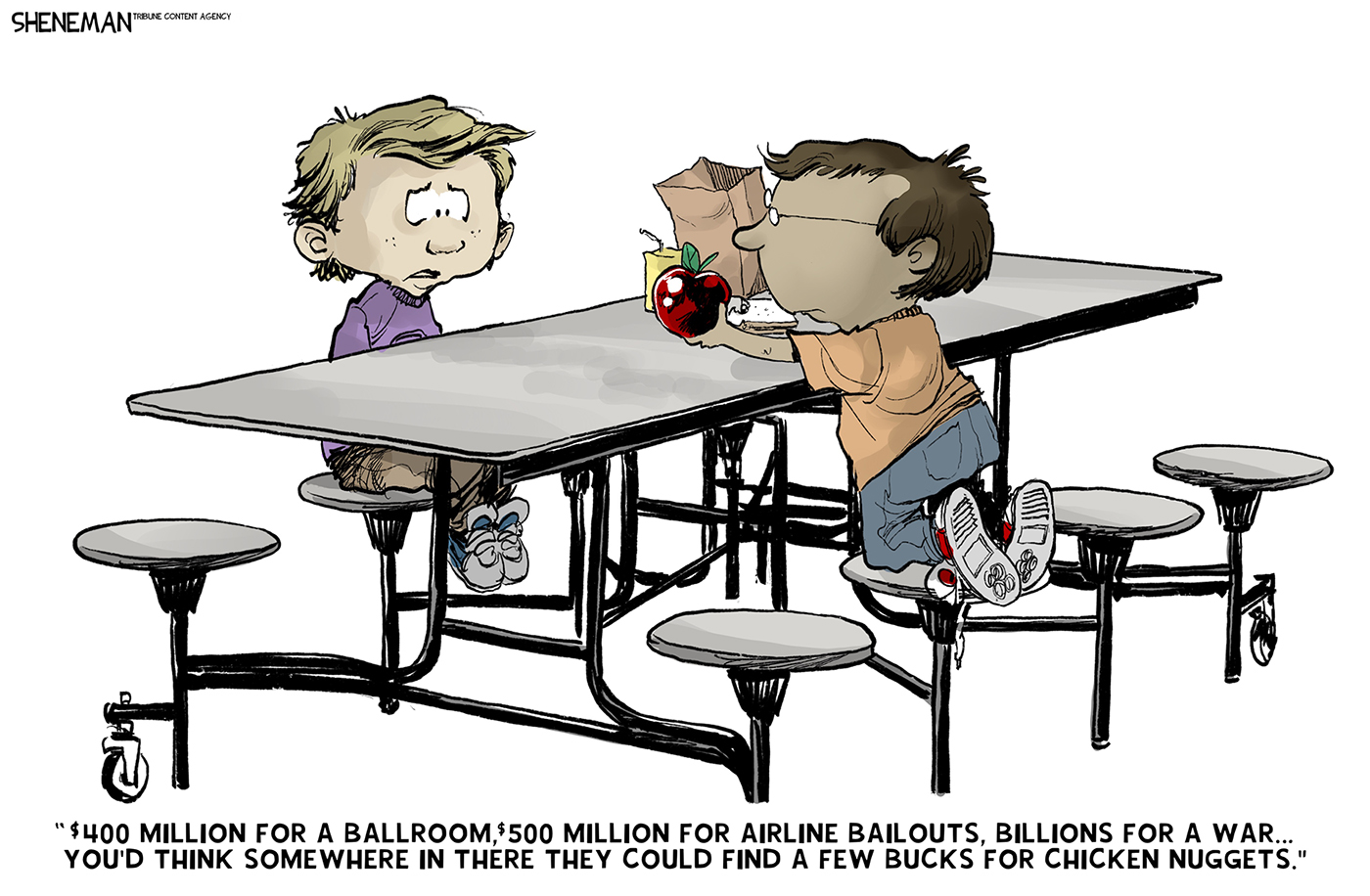 Two boys are sitting at a lunch table at school. One boy doesn&amp;rsquo;t have anything to eat and the other boy offers him an apple. The first boy says, &amp;ldquo;$400 million for a ballroom, $500 million for airline bailouts, billions for a war&amp;hellip;You&amp;rsquo;d think somewhere in there they could find a few bucks for chicken nuggets.&amp;rdquo;
