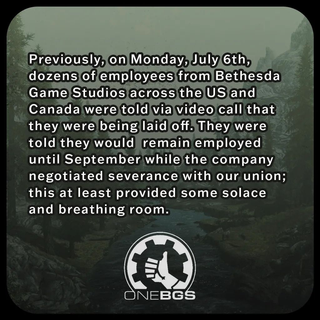 Previously, on Monday, July 6th, dozens of employees from Bethesda Game Studios across the US and Canada were told via video call that they were being laid off. They were told they would remain employed until September while the company negotiated severance with our union; this at least provided some solace and breathing room.