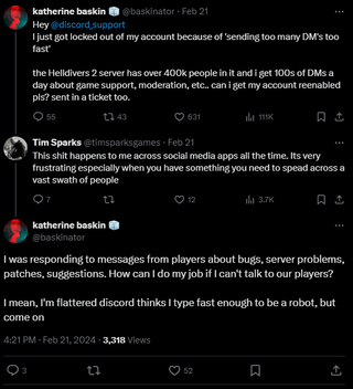 Three posts. The first reads: "Hey @discord_support I just got locked out of my account because of 'sending too many DM's too fast' the Helldivers 2 server has over 400k people in it and i get 100s of DMs a day about game support, moderation, etc.. can i get my account reenabled pls? sent in a ticket too." The second reads: "Hey @discord_support I just got locked out of my account because of 'sending too many DM's too fast' the Helldivers 2 server has over 400k people in it and i get 100s of DMs a day about game support, moderation, etc.. can i get my account reenabled pls? sent in a ticket too." The third reads: "I was responding to messages from players about bugs, server problems, patches, suggestions. How can I do my job if I can't talk to our players? I mean, I'm flattered discord thinks I type fast enough to be a robot, but come on."