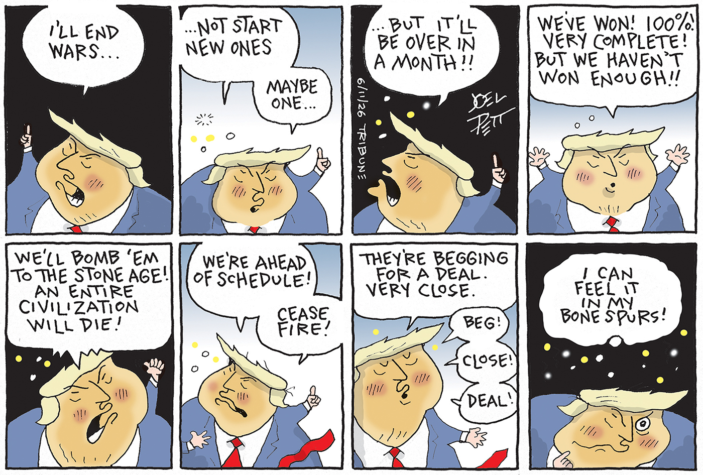 This is an eight-panel cartoon with Donald Trump speaking to himself in each panel. He says, &amp;ldquo;I&amp;rsquo;ll end wars&amp;hellip;not start new ones. Maybe one. But it&amp;rsquo;ll be over in a month!! We&amp;rsquo;ve won! 100%! Very complete! But we haven&amp;rsquo;t won enough!! We&amp;rsquo;ll bomb &amp;lsquo;em to the stone age! An entire civilization will die! We&amp;rsquo;re ahead of schedule! Cease fire! They&amp;rsquo;re begging for a deal. Very close. Beg! Close! Deal! I can feel it in my bone spurs!&amp;rdquo;