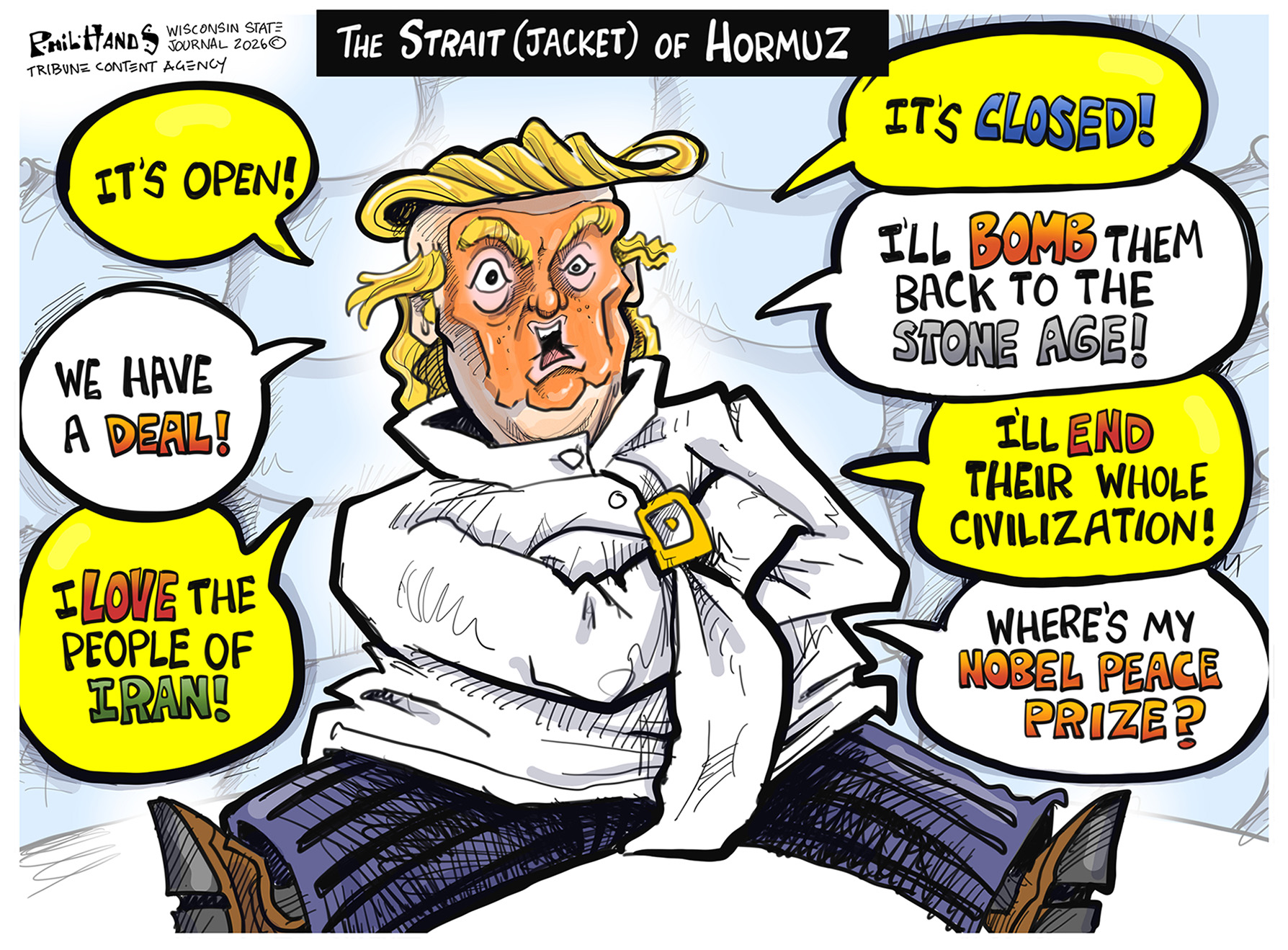 This cartoon is titled &amp;ldquo;The Strait (Jacket) of Hormuz&amp;rdquo; and depicts Donald Trump wrapped up in a straitjacket. He says, &amp;ldquo;It&amp;rsquo;s open! We have a deal! I love the people of Iran! It&amp;rsquo;s closed! I&amp;rsquo;ll bomb them back to the stone age! I&amp;rsquo;ll end their whole civilization! Where&amp;rsquo;s my Nobel Peace Prize?&amp;rdquo;