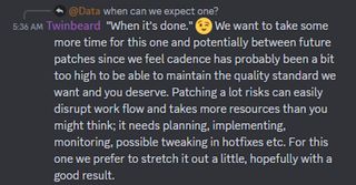 "When it's done." 😉 We want to take some more time for this one and potentially between future patches since we feel cadence has probably been a bit too high to be able to maintain the quality standard we want and you deserve. Patching a lot risks can easily disrupt work flow and takes more resources than you might think; it needs planning, implementing, monitoring, possible tweaking in hotfixes etc. For this one we prefer to stretch it out a little, hopefully with a good result.