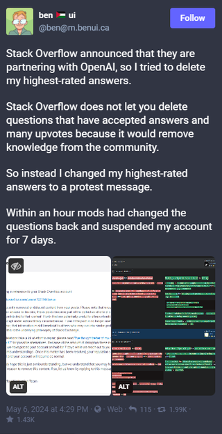 @ben on Mastodon posts, "Stack Overflow announced that they are partnering with OpenAI, so I tried to delete my highest-rated answers. Stack Overflow does not let you delete questions that have accepted answers and many upvotes because it would remove knowledge from the community. So instead I changed my highest-rated answers to a protest message. Within an hour mods had changed the questions back and suspended my account for 7 days."