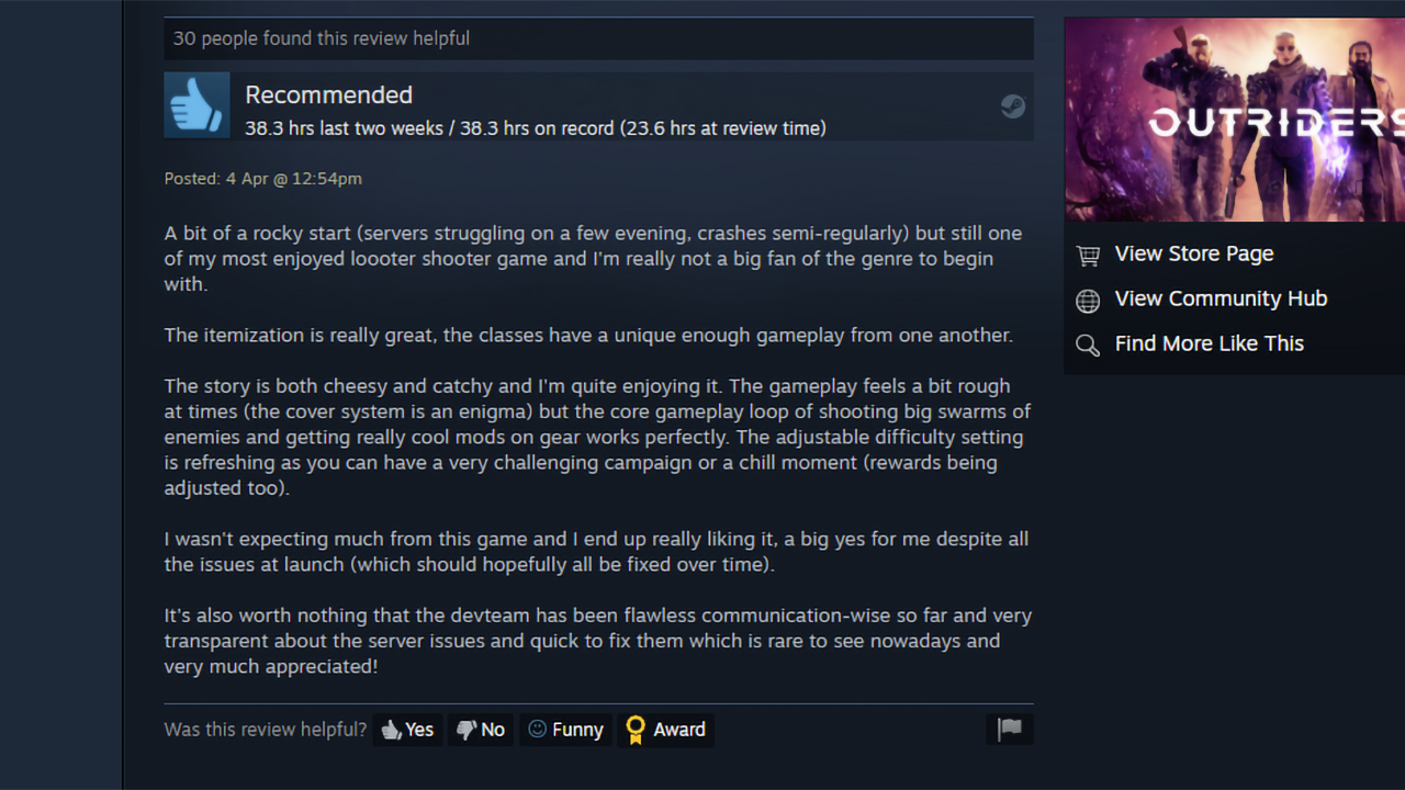 "A bit of a rocky start (servers struggling on a few evening, crashes semi-regularly) but still one of my most enjoyed loooter shooter game and I'm really not a big fan of the genre to begin with. The itemization is really great, the classes have a unique enough gameplay from one another. The story is both cheesy and catchy and I'm quite enjoying it. The gameplay feels a bit rough at times (the cover system is an enigma) but the core gameplay loop of shooting big swarms of enemies and getting really cool mods on gear works perfectly. The adjustable difficulty setting is refreshing as you can have a very challenging campaign or a chill moment (rewards being adjusted too). I wasn't expecting much from this game and I end up really liking it, a big yes for me despite all the issues at launch (which should hopefully all be fixed over time). It's also worth nothing that the devteam has been flawless communication-wise so far and very transparent about the server issues and quick to fix them which is rare to see nowadays and very much appreciated!"