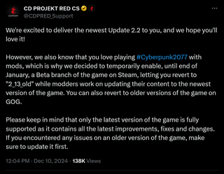 We're excited to deliver the newest Update 2.2 to you, and we hope you'll love it!However, we also know that you love playing #Cyberpunk2077 with mods, which is why we decided to temporarily enable, until end of January, a Beta branch of the game on Steam, letting you revert to "2_13_old" while modders work on updating their content to the newest version of the game. You can also revert to older versions of the game on GOG.Please keep in mind that only the latest version of the game is fully supported as it contains all the latest improvements, fixes and changes. If you encountered any issues on an older version of the game, make sure to update it first.