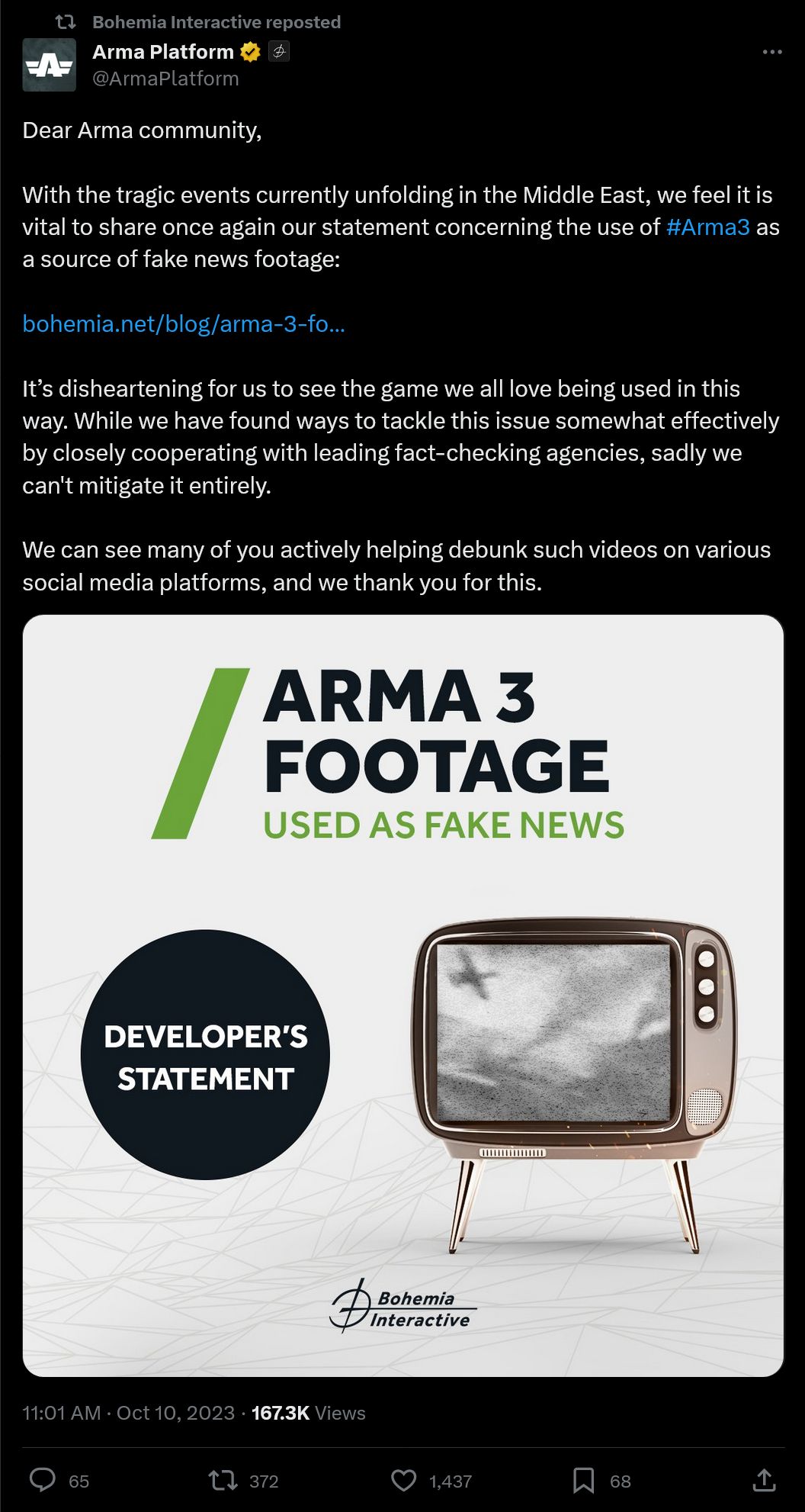 Dear Arma community, With the tragic events currently unfolding in the Middle East, we feel it is vital to share once again our statement concerning the use of #Arma3 as a source of fake news footage: https://bohemia.net/blog/arma-3-footage-being-used-as-fake-news It’s disheartening for us to see the game we all love being used in this way. While we have found ways to tackle this issue somewhat effectively by closely cooperating with leading fact-checking agencies, sadly we can't mitigate it entirely. We can see many of you actively helping debunk such videos on various social media platforms, and we thank you for this.