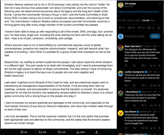 A post that reads: "Sheldon Menery reached out to me in 2019 because I was yelling into the void on Twitter. He told me it was obvious how passionate I am about Commander, and over the course of the following year we talked almost exclusively about his legacy and the long-term health of the format. I joined the Commander Advisory Group in 2021, and the Rules Committee in 2022. Since 2022 I've been doing a lot of work on procedures, documentation, and planning to that end. The commitment I made to Sheldon before he passed was that Commander would be a thriving game long after every single member of the current committee has passed.I haven't been able to keep up with responding to all of the emails, DMs, and tags, but I promise you I've read every single one, including the ones wishing me harm and the ones calling me an idiot. I hear a lot of pain, confusion, uncertainty, and outrage.What's become clear to me is that fulfilling my commitments requires a level of global connectedness, proactive and reactive communication, research, and skill beyond what I am capable of providing. I don't think it's possible for a group of part-time volunteers to rise to this task.Beyond that, my inability to protect myself and the people I care about casts the whole situation in a different light. This part needs to be dealt with immedately, and I need to acknowledge that I am not the right person to deliver on those commitments. The best chance I have of honouring Sheldon's legacy is to hand the keys over to people who are more capable and better-resourced.Last week I reached out to Wizards of the Coast for help, and we collectively began work on transitioning all management responsibilities of the format. I'll be providing them with my roadmap, contacts, and documentation to ensure that the transition is smooth. It's extremely important to me that the format's new leadership remains faithful to Sheldon's vision of a vibrant global community with a strong focus on the people who play it.I want to express my sincere gratitude and apologies to the community, and especially to the Commander Advisory Group and our Discord moderators, who have had a hellish week through no fault of their own.I am truly devastated. This is not the outcome I wanted, but it is the only option that provides both appropriate care and attention to the community, and the safety that the format's leaders deserve as human beings."