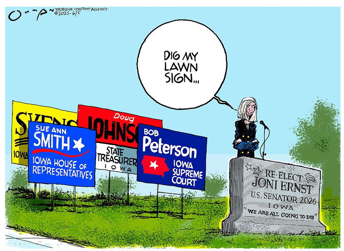 
                                This cartoon is set outside where Senator Joni Ernst stands behind a gravestone speaking into a microphone. There are normal political signs for other candidates nearby. Carved into the gravestone are the words “Re-elect Joni Ernst, U.S. Senator 2026, Iowa. ’We are all going to die.’  Ernst says “Dig my lawn sign…”  
                            
