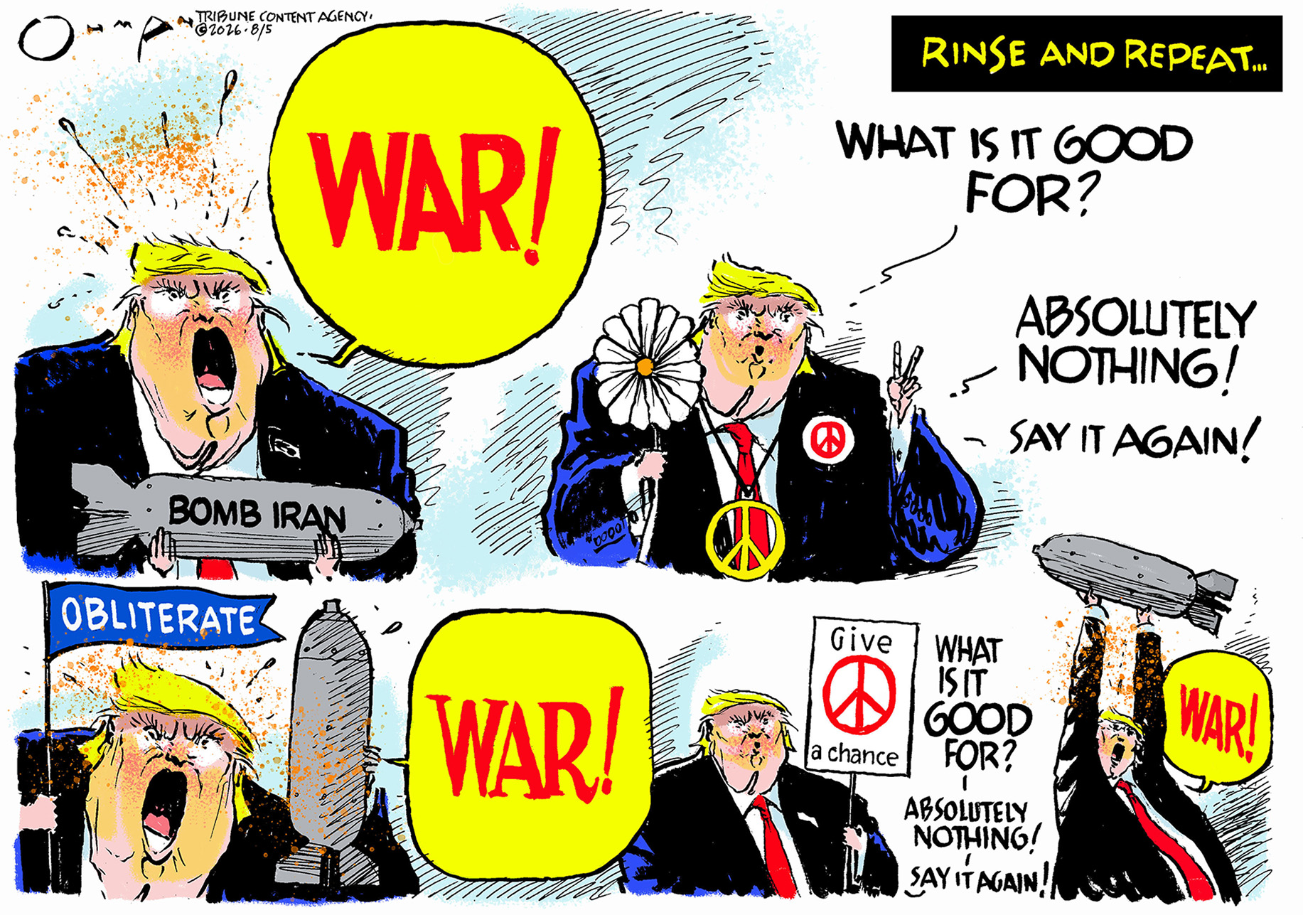 This cartoon is titled &amp;ldquo;Rinse and Repeat&amp;hellip;&amp;rdquo; and depicts Donald Trump equivocating between yelling &amp;ldquo;WAR&amp;rdquo; and &amp;ldquo;What is it good for? Absolutely nothing! Say it again!&amp;rdquo;