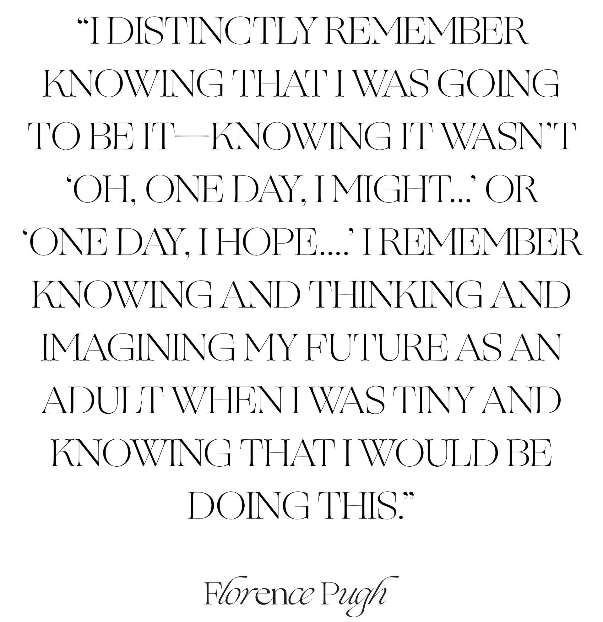 A pull quote from the Florence Pugh interview that says, "I distinctly remember knowing that I was going to be it—knowing it wasn't 'Oh, one day, I might...' or 'One day, I hope...' I remember knowing and thinking and imagining my future as an adult when I was tiny and knowing that I would be doing this."