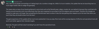 A message that reads: "Hey; I see a lot of people commenting on it taking long to do a numbers change etc. While it is true in isolation, the update that we are launching now is a much larger holistic take to realign the gameplay.The reason why so many of you found excitement in some tools such as the flamethrower, railgun, eruptor etc. we realized is because they could deal with heavily armored enemies much more effectively than they were supposed to according to how the weapons were portrayed. Therefore the changes we needed to make were a bit larger than just getting the flamethrower back to where it was; But also getting other weapons up to the level that where you (and I) feel they all should've been from the start.The game experience of this update will be much more substantial in how you play; More tools will be varying degrees of effective and specialized tools will work much better against their intended targets.Basically; The game will feel a less frustrating if you don't have the specialized tools."