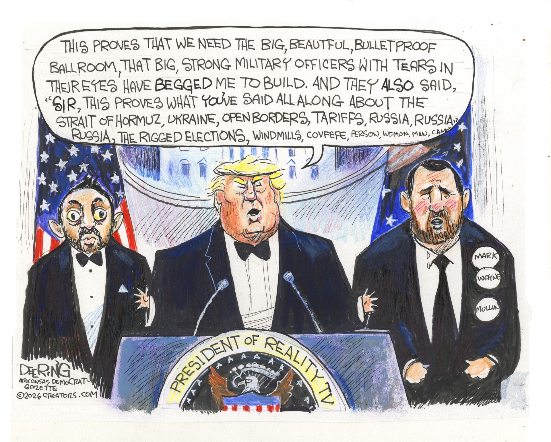 
                                Donald Trump stands behind a podium with a seal that says “President of Reality TV”. A  wide-eyed Kash Patel and Mark Wayne Mullin are next to Trump. Trump says, "This proves that we need the big, beautiful, bulletproof ballroom, that big, strong military officers with tears in their eyes have begged me to build. And they also said, 'Sir, this proves what you've said all along about the Strait of Hormuz, Ukraine, open borders, tariffs, Russia, Russia, Russia, the rigged elections, windmills, covfefe, person, woman, man,’”
                            