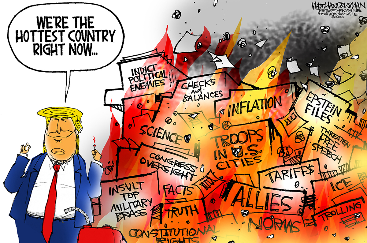 This editorial cartoon depicts Donald Trump with a gas can next to a raging fire with many different words, including &amp;ldquo;allies&amp;rdquo; &amp;ldquo;norms&amp;rdquo; &amp;ldquo;epstein files&amp;rdquo; &amp;ldquo;insult top military brass&amp;rdquo; &amp;ldquo;science&amp;rdquo; &amp;ldquo;checks and balances&amp;rdquo; and &amp;ldquo;indict political enemies.&amp;rdquo; Trump says, &amp;ldquo;We&amp;rsquo;re the hottest country right now&amp;hellip;&amp;rdquo;