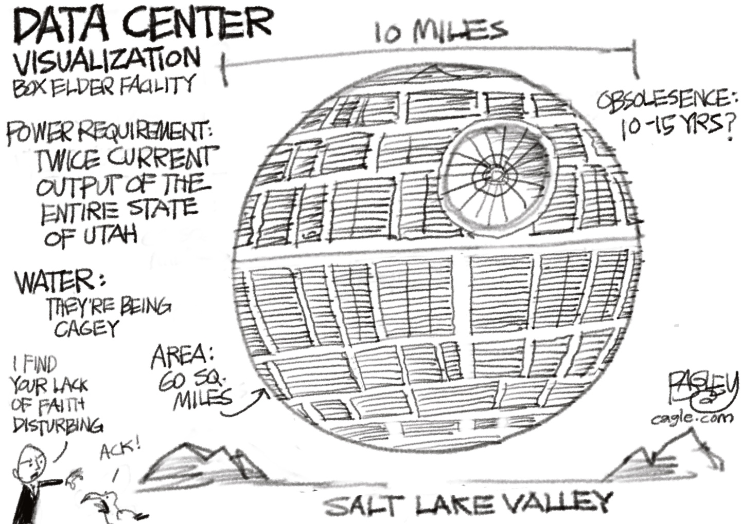 This cartoon depicts a proposed data center in Utah. It&amp;rsquo;s pictured as the Death Star from the Star Wars films. The words around it read &amp;ldquo;Power requirement: Twice current output of the entire state of Utah.&amp;rdquo; &amp;ldquo;Water: They&amp;rsquo;re being cagey.&amp;rdquo; &amp;ldquo;Area: 60 sq. miles.&amp;rdquo; &amp;ldquo;Obsolesence: 10-15 years?&amp;rdquo; A small, bald man in the lower left corner looks at a bird and says, ala Darth Vader, &amp;ldquo;I find your lack of faith disturbing.&amp;rdquo; The bird replies, &amp;ldquo;Ack!&amp;rdquo;