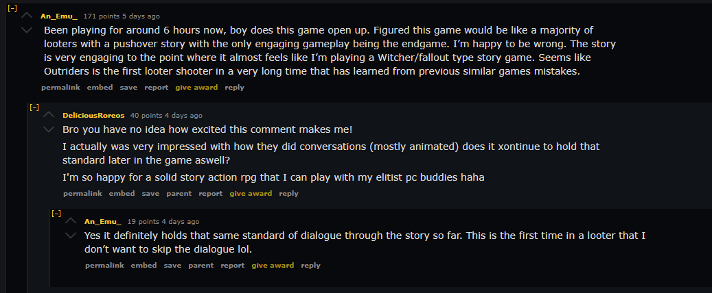 "Been playing for around 6 hours now, boy does this game open up. Figured this game would be like a majority of looters with a pushover story with the only engaging gameplay being the endgame. I'm happy to be wrong. The story is very engaging to the point where it almost feels like I'm playing a Witcher/fallout type story game. Seems like Outriders is the first looter shooter in a very long time that has learned from previous similar games mistakes."