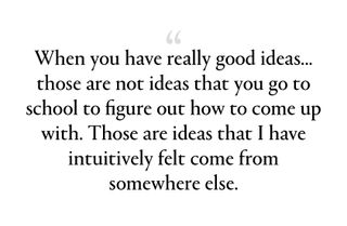 when you have really good ideas—the best ideas, the big ideas—those are not ideas that you go to school to figure out how to come up with. Those are ideas that I have intuitively felt come from somewhere else.