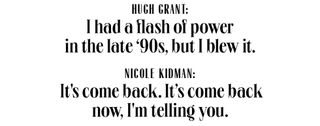 hugh grant i had a lot of power in the 90s, but i blew it nicole kidman it's come back it's come back now, i'm telling you
