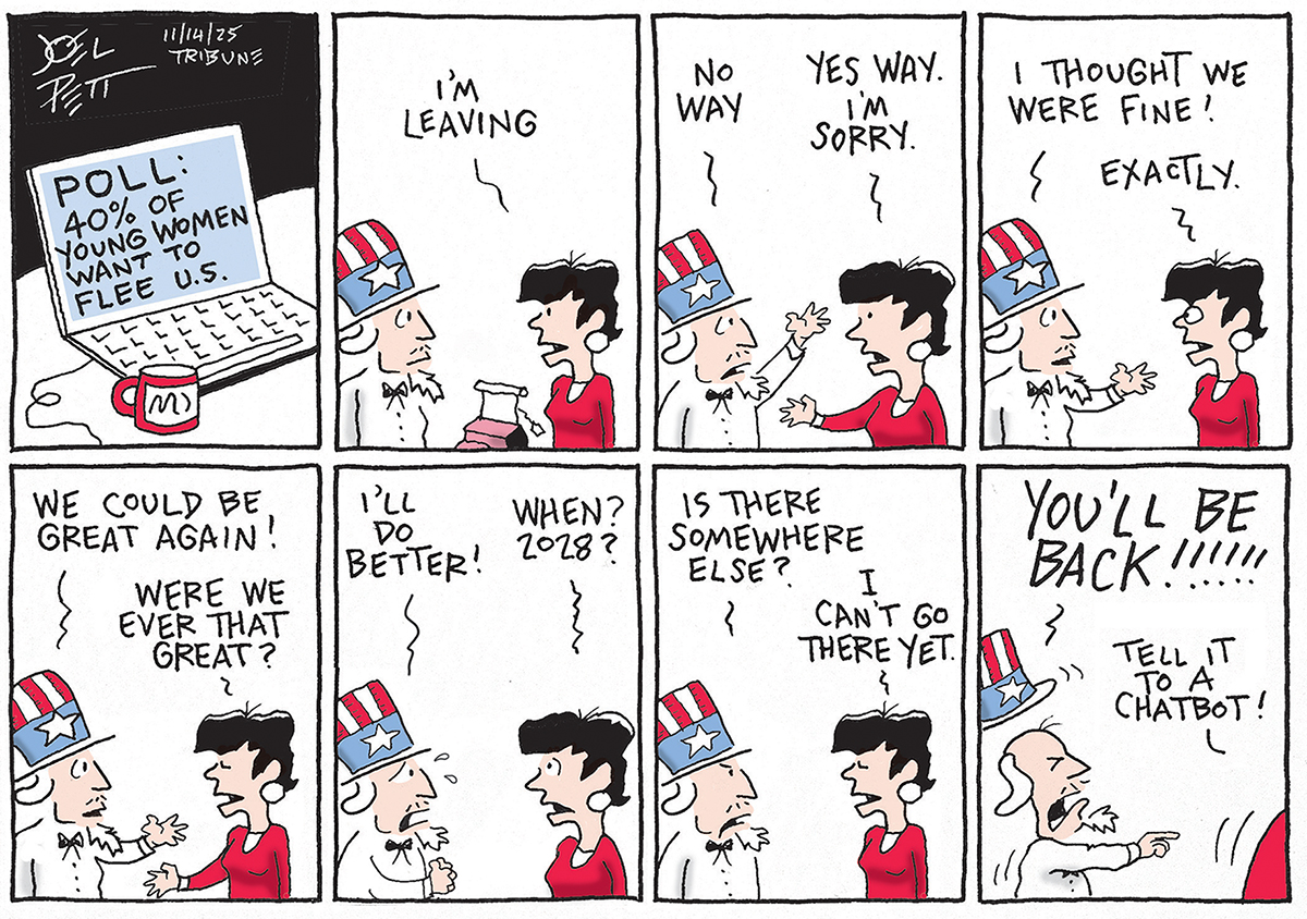 This is an eight-panel cartoon. A laptop computer with the words &amp;ldquo;Poll: 40% of young women want to flee U.S.&amp;rdquo; is written on the screen. The rest of the panels show a back-and-forth breakup-style conversation between a worried-looking Uncle Sam and a young woman. It goes like this: &amp;ldquo;I&amp;rsquo;m leaving&amp;rdquo; says the woman. Uncle Sam: &amp;ldquo;No way!&amp;rdquo; Woman: &amp;ldquo;Yes way. I&amp;rsquo;m sorry.&amp;rdquo; Uncle Sam: &amp;ldquo;I thought we were fine!&amp;rdquo; The woman smirks and says &amp;ldquo;Exactly.&amp;rdquo; Uncle Sam says, &amp;ldquo;We could be great again!&amp;rdquo; The woman asks, &amp;ldquo;Were we ever that great?&amp;rdquo; Uncle Sam says, &amp;ldquo;I&amp;rsquo;ll do better!&amp;rdquo; The woman responds, &amp;ldquo;When? 2028?&amp;rdquo; Uncle Sam asks, &amp;ldquo;Is there somewhere else?&amp;rdquo; The woman says, &amp;ldquo;I can&amp;rsquo;t go there yet.&amp;rdquo; The woman leaves in the final frame and Uncle Sam yells, &amp;ldquo;You&amp;rsquo;ll be back!&amp;rdquo; The woman says, &amp;ldquo;Tell it to a chatbot!&amp;rdquo;