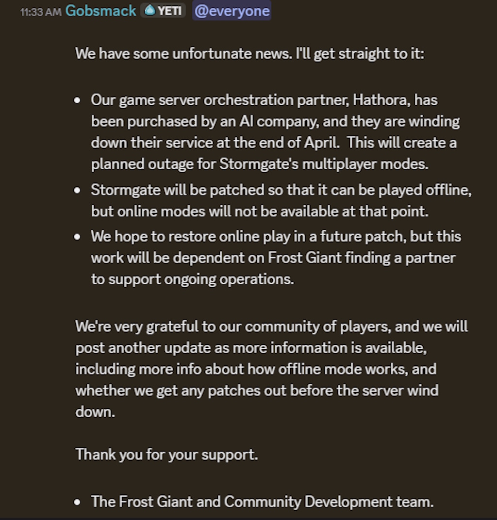 We have some unfortunate news. I'll get straight to it:Our game server orchestration partner, Hathora, has been purchased by an AI company, and they are winding down their service at the end of April. This will create a planned outage for Stormgate's multiplayer modes.Stormgate will be patched so that it can be played offline, but online modes will not be available at that point.We hope to restore online play in a future patch, but this work will be dependent on Frost Giant finding a partner to support ongoing operations.We're very grateful to our community of players, and we will post another update as more information is available, including more info about how offline mode works, and whether we get any patches out before the server wind down.Thank you for your support.The Frost Giant and Community Development team.