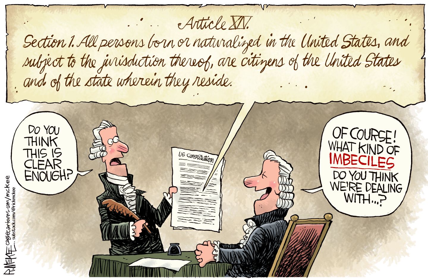 
                                This cartoon depicts Section 1 of the 14th Amendment to the Constitution: All persons born or naturalized in the United States, and subject to the jurisdiction thereof, are citizens of the United States and the state wherein they reside.” Below that, two men from the 1800s are dressed in wigs and read the Constitution. One says, “Do you think this is clear enough?” The other laughs and says, “Of course! What kind of imbeciles do you think we’re dealing with…?”
                            