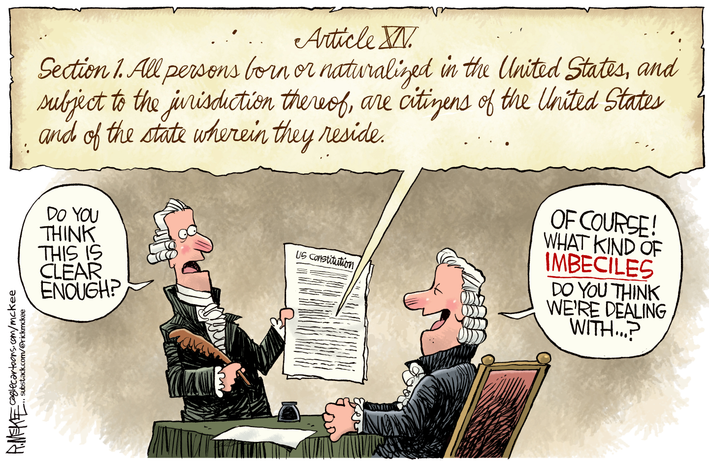 This cartoon depicts Section 1 of the 14th Amendment to the Constitution: All persons born or naturalized in the United States, and subject to the jurisdiction thereof, are citizens of the United States and the state wherein they reside.&amp;rdquo; Below that, two men from the 1800s are dressed in wigs and read the Constitution. One says, &amp;ldquo;Do you think this is clear enough?&amp;rdquo; The other laughs and says, &amp;ldquo;Of course! What kind of imbeciles do you think we&amp;rsquo;re dealing with&amp;hellip;?&amp;rdquo;