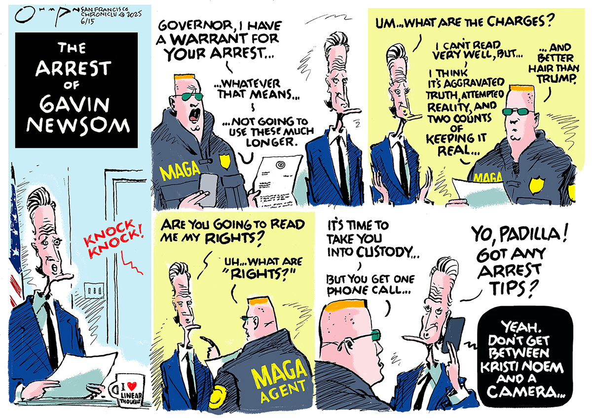 This five-panel political cartoon is titled "THE ARREST OF GAVIN NEWSOM.” The first panel shows Newsom in his office and there is a knock at the door. In the second panel, a "MAGA" agent with sunglasses and a crew-cut confronts Newsom and says, "Governor, I have a warrant for your arrest whatever that means...not going to use this much longer." In the third panel, Newsom asks, "Um...what are the charges?" The MAGA agent says, “I can't read very well, but... I think it's aggravated truth, attempted reality, and two counts of keeping it real...And better hair than Trump.” In the fourth panel, Newsom asks, "Are you going to read me my rights?" to which the agent responds, "Uh...what are rights?" In the fifth panel, the agent tells Newsom, "It's time to take you into custody... but you get one phone call..." Newsom is on the phone, saying, "Yo, Padilla! got any arrest tips?" A voice on the phone replies, "Yeah. Don't get between Kristi Noem and a camera..."