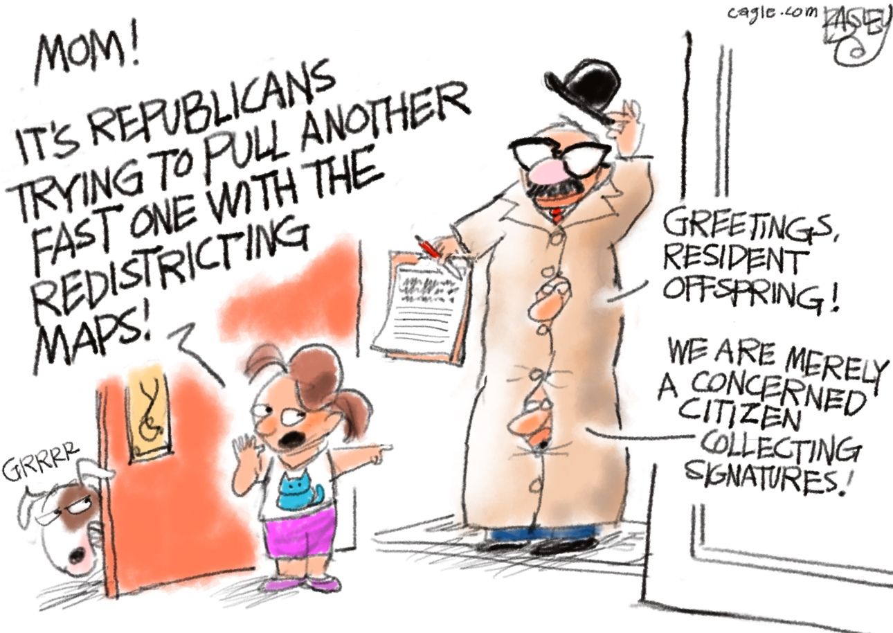 
                                This cartoon takes place at the front door of a house where a little girl has just answered the door. The comical figure at the door is a poorly-disguised group of men standing on each other’s shoulders with a trenchcoat, hat, fake mustache and glasses. They hold a clipboard and say, “Greetings resident offspring! We are merely a concerned citizen collecting signatures!” The little girl points at the figure and says, “Mom! It’s Republicans trying to pull another fast one with the redistricting maps!” The little girl’s dog growls at the figure.
                            